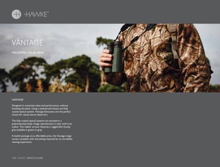 140 HAWKE / BINOCULARS
Designed to maximize value and performance, without
breaking the bank. Using a waterproof chassis and fully
coated optical system, Vantage binoculars are the perfect
choice for casual nature observers.
The fully coated optical systems are encased in a
polycarbonate body. Image reproduction is clear with true
colour. The rubber armour features a rugged feel chunky
grip available in green or grey.
A stylish package at an affordable price, the Vantage range
comes complete with everything required for an incredible
viewing experience.
MAXIMISE YOUR VIEW.
VANTAGE
VANTAGE
 