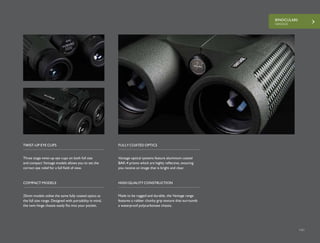 BINOCULARS
VANTAGE
141
Three stage twist-up eye cups on both full size
and compact Vantage models allows you to set the
correct eye relief for a full field of view.
Vantage optical systems feature aluminium coated
BAK-4 prisms which are highly reflective, ensuring
you receive an image that is bright and clear.
TWIST-UP EYE CUPS FULLY COATED OPTICS
25mm models utilise the same fully coated optics as
the full size range. Designed with portability in mind,
the twin hinge chassis easily fits into your pocket.
Made to be rugged and durable, the Vantage range
features a rubber chunky grip texture that surrounds
a waterproof polycarbonate chassis.
COMPACT MODELS HIGH QUALITY CONSTRUCTION
 