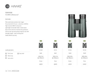 142 HAWKE / BINOCULARS
£89.99 £89.99 £99.99 £99.99
FC | BAK-4 | Waterproof
Fully coated optics produce clear images
Focus knob with 2.4 turns – close focus 16.4ft/5m
High resolution BAK-4 roof prisms
Lightweight and durable rubber coated chassis
Stay-on lens covers for maximum lens protection
Twist-up eye cups with position stops for eye relief
Nitrogen purged – water and fog proof
Hawke lifetime warranty
FEATURES
Carry case
Neck strap
Lens covers
SUPPLIED WITH
Lens cloth
VANTAGE
34 220
8x42
345ft/115m
@ 1000yds/m
Green
34 221
8x42
345ft/115m
@ 1000yds/m
Grey
34 222
10x42
300ft/100m
@ 1000yds/m
Green
34 223
10x42
300ft/100m
@ 1000yds/m
Grey
NEWNEW NEW NEW
 