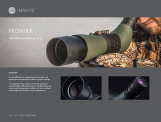 150 HAWKE / SPOTTING SCOPES
PERFORMANCE ABOVE ALL ELSE.
Frontier ED spotting scopes represent precision and
performance wrapped up in a sleek and stylish package.
The magnesium alloy bodied Frontier ED features an
impressive 85mm ED optical system. The barrel focusing
ring is smooth to operate and allows the user to achieve
sharp images with excellent colour reproduction.
FRONTIER
FRONTIER
 