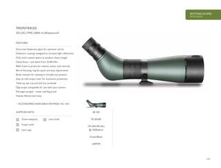 151
SPOTTING SCOPES
FRONTIER ED
£699.99
ED | DC | FMC | BAK-4 | Waterproof
Extra-low dispersion glass for optimum clarity
Dielectric coatings designed to increase light reflectivity
Fully multi-coated optics to produce sharp images
Close focus – see detail from 32.8ft/10m
BAK-4 porro prisms for intense colour and contrast
Barrel focusing ring for quick and easy adjustments
Body rotation for viewing in virtually any position
Stay-on soft scope cover for maximum protection
Twist-up eye cup and pull out sunshade
Digi-scope compatible for use with your camera
Nitrogen purged – water and fog proof
Hawke lifetime warranty
FEATURES
ACCESSORIES AVAILABLE ON PAGE 162-164
SUPPLIED WITH
Zoom eyepiece
Scope cover
Lens caps
Lens cloth
FRONTIER ED
58 100
20-60x85
147-69ft/49-23m
@ 1000yds/m
Green/Black
 