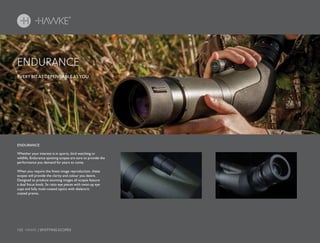 152 HAWKE / SPOTTING SCOPES
EVERY BIT AS DEPENDABLE AS YOU.
Whether your interest is in sports, bird watching or
wildlife, Endurance spotting scopes are sure to provide the
performance you demand for years to come.
When you require the finest image reproduction, these
scopes will provide the clarity and colour you desire.
Designed to produce stunning images all scopes feature
a dual focus knob, 3x ratio eye pieces with twist-up eye
cups and fully multi-coated optics with dielectric
coated prisms.
ENDURANCE
ENDURANCE
 