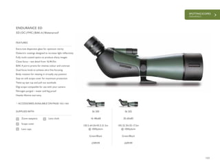 153
SPOTTING SCOPES
ENDURANCE
£599.99 £699.99
Extra-low dispersion glass for optimum clarity
Dielectric coatings designed to increase light reflectivity
Fully multi-coated optics to produce sharp images
Close focus – see detail from 16.4ft/5m
BAK-4 porro prisms for intense colour and contrast
Dual focus knob to achieve ultra fine focusing
Body rotation for viewing in virtually any position
Stay-on soft scope cover for maximum protection
Twist-up eye cup and pull out sunshade
Digi-scope compatible for use with your camera
Nitrogen purged – water and fog proof
Hawke lifetime warranty
FEATURES
ED | DC | FMC | BAK-4 | Waterproof
ACCESSORIES AVAILABLE ON PAGE 162-164
SUPPLIED WITH
Zoom eyepiece
Scope cover
Lens caps
Lens cloth
ENDURANCE ED
56 200
16-48x68
130.5-64.5ft/43.5-21.5m
@ 1000yds/m
Green/Black
56 202
20-60x85
105-52.5ft/35-17.5m
@ 1000yds/m
Green/Black
 