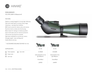154 HAWKE / SPOTTING SCOPES
£399.99 £449.99
DC | FMC | BAK-4 | Waterproof
Dielectric coatings designed to increase light reflectivity
Fully multi-coated optics to produce sharp images
Close focus – see detail from 16.4ft/5m
BAK-4 porro prisms for intense colour and contrast
Dual focus knob to achieve ultra fine focusing
Body rotation for viewing in virtually any position
Stay-on soft scope cover for maximum protection
Twist-up eye cup and pull out sunshade
Digi-scope compatible for use with your camera
Nitrogen purged – water and fog proof
Hawke lifetime warranty
FEATURES
ACCESSORIES AVAILABLE ON PAGE 162-164
SUPPLIED WITH
Zoom eyepiece
Scope cover
Lens caps
Lens cloth
ENDURANCE
56 100
16-48x68
130.5-64.5ft/43.5-21.5m
@ 1000yds/m
Green/Black
56 102
20-60x85
105-52.5ft/35-17.5m
@ 1000yds/m
Green/Black
 