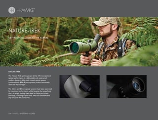 156 HAWKE / SPOTTING SCOPES
GETTING YOU CLOSER TO THE ACTION.
NATURE-TREK
NATURE-TREK
The Nature-Trek spotting scope family offers exceptional
optical performance in a lightweight and waterproof
modern design. A fully multi-coated optical system
combined with BAK-4 porro prisms produce extremely
clear and sharp images.
The 65mm and 80mm optical systems have been optimised
for maximum performance whilst keeping the scope body
short in length making them ideal for hiking and travel.
Featuring a rotating tripod band, twist out sunshade and
stay-on cover for protection.
 