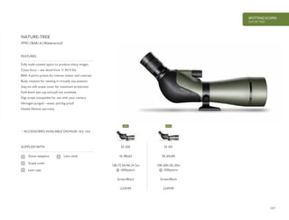 157
SPOTTING SCOPES
NATURE-TREK
£229.99 £249.99
Fully multi-coated optics to produce sharp images
Close focus – see detail from 11.5ft/3.5m
BAK-4 porro prisms for intense colour and contrast
Body rotation for viewing in virtually any position
Stay-on soft scope cover for maximum protection
Fold down eye cup and pull out sunshade
Digi-scope compatible for use with your camera
Nitrogen purged – water and fog proof
Hawke lifetime warranty
FEATURES
ACCESSORIES AVAILABLE ON PAGE 162-164
FMC | BAK-4 | Waterproof
SUPPLIED WITH
Zoom eyepiece
Scope cover
Lens caps
Lens cloth
NATURE-TREK
55 200
16-48x65
138-73.5ft/46-24.5m
@ 1000yds/m
Green/Black
55 201
20-60x80
108-60ft/36-20m
@ 1000yds/m
Green/Black
NEW NEW
 