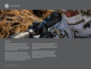 14 HAWKE / RIFLESCOPES
Hunting is serious business. If your optics haven’t been
specifically designed with hunting in mind, can you
trust them when the time comes to take the shot? The
Endurance line of scopes feature chassis and reticle designs
that have been explicitly engineered for everything from
varmint to big game hunting.
Endurance scopes are available in either a 1 inch or
30mm mono-tube chassis. The 1 inch LER models boast
exceptional eye relief in excess of 4.5 inches, ensuring
safety and mounting flexibility on even the highest recoiling
firearms. The 30mm chassis is available in either a fixed 100
yard parallax or a side focus model. All 30mm models use a
coil erector spring, maximizing internal stability.
The Endurance family also showcases unique ballistic reticle
designs. The Marksman reticle takes advantage of the
shared ballistic profile of the popular .223 and .308 varmint
and big game rounds to deliver out-of-the-box accuracy in
a 700 yard reticle.
The Slug Gun SR reticle, designed primarily for shotgun
slugs and muzzleloader sabots, offers customization to
the ballistic profile of your shotgun or muzzleloader.
Additionally, the reticle offers compatibility with popular
straight-walled rifle cartridges like the .500 S&W, .44 Mag,
.35 Remington, and more.
ENGINEERED TO LAST.
ENDURANCE
ENDURANCE
 