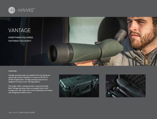 158 HAWKE / SPOTTING SCOPES
EVERYTHING YOU NEED.
NOTHING YOU DON’T.
Vantage spotting scopes are supplied with everything you
need to get started. Available in a choice of 24-72x or
20-60x magnification, Vantage spotting scope kits are
designed to enhance your viewing pleasure.
The tough rubber coating provides a waterproof body.
Both Vantage spotting scopes are supplied with a hard
storage case, soft scope cover and an adjustable mini tripod
with integrated window mount.
VANTAGE
VANTAGE
 