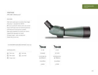 159
SPOTTING SCOPES
VANTAGE
£149.99 £179.99
SUPPLIED WITH
Hard case
Mini tripod
Scope cover
Fully multi-coated optics to produce sharp images
Close focus – see detail from 23ft/7m
BK-7 porro prisms for intense colour and contrast
Stay-on soft scope cover for maximum protection
Fold down eye cup and pull out sunshade
Digi-scope compatible for use with your camera
Supplied with adjustable mini tripod
Nitrogen purged – water and fog proof
Hawke lifetime warranty
FEATURES
FMC | BK-7 | Waterproof
Lens caps
Lens cloth
ACCESSORIES AVAILABLE ON PAGE 162 & 164
VANTAGE
51 100
20-60x60
114-51ft/38-17m
@ 1000yds/m
Green/Black
51 101
24-72x70
84-42ft/28-14m
@ 1000yds/m
Green/Black
 