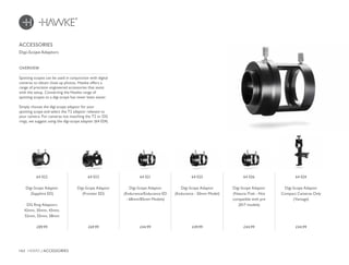 162 HAWKE / ACCESSORIES
£44.99 £49.99 £44.99 £44.99£69.99£89.99
OVERVIEW
ACCESSORIES
Digi-Scope Adaptors
Spotting scopes can be used in conjunction with digital
cameras to obtain close up photos. Hawke offers a
range of precision engineered accessories that assist
with the setup. Converting the Hawke range of
spotting scopes to a digi-scope has never been easier.
Simply choose the digi-scope adaptor for your
spotting scope and select the T2 adaptor relevant to
your camera. For cameras not matching the T2 or DG
rings, we suggest using the digi-scope adapter (64 024).
64 021
Digi-Scope Adaptor
(Endurance/Endurance ED
- 68mm/85mm Models)
64 025
Digi-Scope Adaptor
(Endurance - 50mm Model)
64 026
Digi-Scope Adaptor
(Nature-Trek - Not
compatible with pre
2017 models)
64 024
Digi-Scope Adaptor
Compact Cameras Only
(Vantage)
64 023
Digi-Scope Adaptor
(Frontier ED)
64 022
Digi-Scope Adaptor
(Sapphire ED)
DG Ring Adaptors
42mm, 30mm, 43mm,
52mm, 55mm, 58mm
 