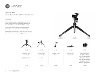 164 HAWKE / ACCESSORIES
£17.99 £19.99£17.99£21.99 £129.99
For extended binocular viewing the binocular tripod
mount attaches to full size binoculars. The mount can
then be attached to a tripod for hands free viewing.
To adjust the balance point of a spotting scope the
balance plate can be used. This assists in stability.
Fixed power eyepieces offer a wider view while reducing
the number of elements, increasing light transmission.
OVERVIEW
ACCESSORIES
Tripods | Binocular Mount | Balance Plate | Eyepieces
64 104
Binocular Tripod
Mount
64 105
Balance Plate
Universal
64 103
Compact Table
Top Tripod
9.4in/24cm
64 102
Adjustable Table
Top Tripod
10.2-13.4in/26-34cm
64 050
Endurance Eyepiece
21x (50mm Model)
171ft/57m @ 1000yds/m
27x (68mm Model)
117ft/39m @ 1000yds/m
33x (85mm Model)
96ft/32m @ 1000yds/m
 