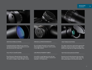 RIFLESCOPES
ENDURANCE
15
A patented attachment design lets you connect an
oversized side wheel to correct parallax errors with
ease and precision (SF models only).
Our new stepless illumination control allows for
infinite adjustment, ensuring your reticle is perfect
in every light condition.
SIDE FOCUS PARALLAX WHEEL STEPLESS ILLUMINATION RHEOSTAT
The rubber coated zoom ring has been ergonomically
designed for precision and ease of use. High torque
ensures your mag. does not change during high recoil.
HIGH TORQUE ZOOM RING
Every Endurance riflescope features 16 layer fully
multi-coated lenses to maximize light transmission.
This results in a brighter image with higher contrast.
Low profile ‘no-snag’ fingertip turrets with caps
are precision engineered to deliver consistent and
repeatable ¼ inch adjustments.
FULLY MULTI-COATED LENSES LOW-PROFILE FINGERTIP TURRETS
Scope set-up and reticle sharpness have never been
easier. The ocular is covered by a rubber safety ring
which quickly adjusts to find the perfect setting.
FAST FOCUS OCULAR ADJUSTMENT
 