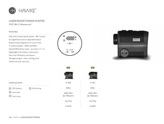 168 HAWKE / LASER RANGE FINDERS
£149.99 £169.99
SUPPLIED WITH
Fully multi-coated optical system – BK-7 prisms
6x magnification and an adjustable dioptre
Ergonomically designed to fit in your hand
2 models available – 400m and 600m
Standard/Rain/Hunt mode - accurate to +/- 1m
Lightweight and compact construction
Auto shut off battery save feature
Nitrogen purged – water and fog proof
Hawke two year warranty
FEATURES
LASER RANGE FINDER HUNTER
FMC | BK-7 | Waterproof
CR2 battery
Lens cloth
Carry case
Wrist Strap
41 000
400m
420ft/140m
@ 1000yds/m
5oz/141g
41 001
600m
420ft/140m
@ 1000yds/m
5oz/141g
NEWNEW
 