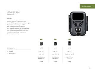 NATURE CAMERAS
171
£279.99£169.99£129.99
SUPPLIED WITH
Selectable resolution for photos and video
Infrared LEDs to capture images and videos at night
Display screen to edit settings in the field
Wide angle PIR sensor (motion detector)
Burst, time-lapse, time delay and duty time modes
Date, time, temperature and moon phase stamp
Robust and compact design - weatherproof
Hawke two year warranty
FEATURES
NATURE CAMERAS
Weatherproof
USB lead
Mounting strap
46 102
Image: 14MP
Video: HD / Full HD
146x117x75mm
5.7x4.6x3in
46 101
Image: 12MP
Video: VGA / HD
122x100x66mm
4.8x3.9x2.6in
46 100
Image: 10MP
Video: VGA
122x100x66mm
4.8x3.9x2.6in
NEW NEW NEW
 