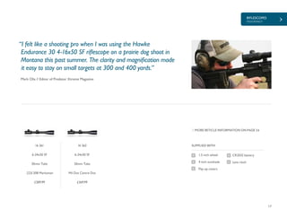 RIFLESCOPES
ENDURANCE
17
£389.99 £369.99
SUPPLIED WITH
CR2032 battery
Lens cloth
1.5 inch wheel
4 inch sunshade
Flip-up covers
MORE RETICLE INFORMATION ON PAGE 24
Mark Olis // Editor of Predator Xtreme Magazine
“I felt like a shooting pro when I was using the Hawke
Endurance 30 4-16x50 SF riflescope on a prairie dog shoot in
Montana this past summer. The clarity and magnification made
it easy to stay on small targets at 300 and 400 yards.”
16 261
6-24x50 SF
30mm Tube
.223/.308 Marksman
16 262
6-24x50 SF
30mm Tube
Mil Dot Centre Dot
 