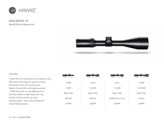 18 HAWKE / RIFLESCOPES
£319.99 £329.99 £329.99 £339.99
16 layer fully multi-coated optics for exceptional clarity
30mm mono-tube chassis for superior strength
Glass etched reticle with red illumination
Stepless rheostat offers total brightness control
¼ MOA low profile ‘no-snag’ fingertip turrets
Fast focus eyebell and high torque zoom ring
Includes screw-in metal flip-up covers
Nitrogen purged – water, shock and fog proof
Hawke lifetime warranty
FEATURES
Red IR | 30mm | Waterproof
ENDURANCE 30
16 200
1-4x24
30mm Tube
L4A Dot
16 210
1.5-6x44
30mm Tube
L4A Dot
16 211
1.5-6x44
30mm Tube
30/30 Centre Cross
16 220
2.5-10x50
30mm Tube
LR Dot
 
