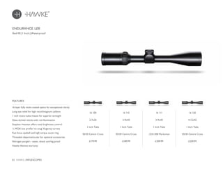 22 HAWKE / RIFLESCOPES
£209.99£179.99 £189.99 £209.99
16 layer fully multi-coated optics for exceptional clarity
Long eye relief for high recoil/magnum calibres
1 inch mono-tube chassis for superior strength
Glass etched reticle with red illumination
Stepless rheostat offers total brightness control
¼ MOA low profile ‘no-snag’ fingertip turrets
Fast focus eyebell and high torque zoom ring
Threaded objective/ocular for optional accessories
Nitrogen purged – water, shock and fog proof
Hawke lifetime warranty
FEATURES
Red IR | 1 Inch | Waterproof
ENDURANCE LER
16 120
4-12x42
1 Inch Tube
30/30 Centre Cross
16 100
2-7x32
1 Inch Tube
30/30 Centre Cross
16 110
3-9x40
1 Inch Tube
30/30 Centre Cross
16 111
3-9x40
1 Inch Tube
.223/.308 Marksman
 