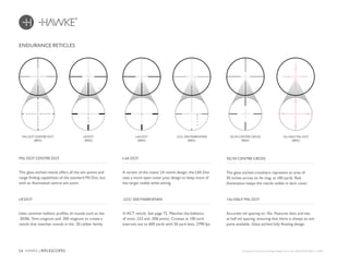 24 HAWKE / RIFLESCOPES
ENDURANCE RETICLES
This glass etched reticle offers all the aim points and
range finding capabilities of the standard Mil Dot, but
with an illuminated central aim point.
A variant of the classic L4 reticle design, the L4A Dot
uses a more open outer post design to keep more of
the target visible while aiming.
MIL DOT CENTRE DOT L4A DOT
Uses common ballistic profiles of rounds such as the
.30/06, 7mm magnum and .300 magnum to create a
reticle that matches rounds in the .30 caliber family.
X-ACT reticle. See page 72. Matches the ballistics
of most .223 and .308 ammo. Crosses at 100 yard
intervals out to 600 yards with 50 yard dots. 2790 fps.
LR DOT .223/.308 MARKSMAN
MIL DOT CENTRE DOT
(RED)
LR DOT
(RED)
L4A DOT
(RED)
The glass etched crosshairs represent an area of
30 inches across on 4x mag. at 100 yards. Red
illumination keeps the reticle visible in dark cover.
30/30 CENTRE CROSS
Accurate mil spacing on 10x. Features dots and ties
at half mil spacing, ensuring that there is always an aim
point available. Glass etched fully floating design.
10x HALF MIL DOT
30/30 CENTRE CROSS
(RED)
10x HALF MIL DOT
(RED)
.223/.308 MARKSMAN
(RED)
European Community Design Registration No. 002610329-0001 to 0007.
600
100
200
300
500
400
600
100
200
300
500
400
 