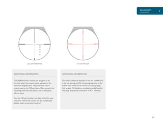 RIFLESCOPES
ENDURANCE
25
.223/.308 MARKSMAN
.223/.308 Marksman reticles are designed to be
accurate when the scope in use is adjusted to the
maximum magnification. The prominent centre
cross is used as the 100 yard zero. Once zeroed, the
remaining hold-over aim points, out to 600 yards,
fall into place.
Even the 100 yard markers are glass etched for your
reference. Hawke has carried out the complicated
ballistic math, so you don’t have to!
ADDITIONAL INFORMATION
600
100
200
300
500
400
10x HALF MIL DOT
One of the additional benefits of the 10x Half Mil Dot
is the mil spacing and 0.2 mil spacing segments of the
hollow bars which can be used to accurately range
find targets. Full details on calculating can be found in
the range find section of the free X-ACT software.
ADDITIONAL INFORMATION
 