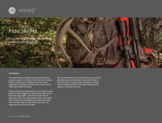 28 HAWKE / RIFLESCOPES
PANORAMA
YOU CAN’T SHOOT WHAT YOU CAN’T SEE.
NOW YOU CAN SEE IT ALL.
The performance and design that make the Endurance
scopes so popular is mirrored in the Panorama riflescope
family. A compact turret design and an inset rubber
magnification ring keep the profile of the scope minimal,
while maintaining functionality.
Where the Panorama stands apart is in the way the optical
system has been designed to maximize your field of view.
Panorama scopes offer a wider field of view than the
Endurance range. The optical system is fully multi-coated
with 16 layers, maximizing light transmission and clarity,
while also delivering the wider field of view that is so
important when you’re in the field.
The 10x Half Mil Dot reticle in the Panorama line, and the
adjustable objective feature (AO models only) make it a
natural choice for varmint hunters and airgun shooters,
while the additional field of view makes keeping skittish
targets in view easier than ever.
PANORAMA
 