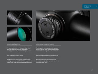 RIFLESCOPES
PANORAMA
29
For accurate focus and the elimination of parallax
error, the integrated adjustable objective (AO
models) operates with precision and is quick to use.
The low profile turrets operate with repeatable
accuracy and have 15 MOA of adjustment for each
rotation. Once on target the scale can be reset.
ADJUSTABLE OBJECTIVE LOW-PROFILE FINGERTIP TURRETS
The Panorama has been expertly designed to offer a
wide high resolution view. With 16 layer fully multi-
coated lenses, image reproduction is bright and sharp.
FULLY MULTI-COATED LENSES
Panorama riflescopes use 1 inch mono-tube
construction and a high torque zoom ring with an
integrated rubber insert.
PRECISION ENGINEERED CONSTRUCTION
 