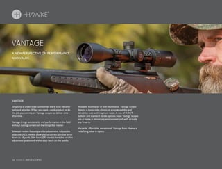 34 HAWKE / RIFLESCOPES
VANTAGE
A NEW PERSPECTIVE ON PERFORMANCE
AND VALUE.
Simplicity is underrated. Sometimes there is no need for
bells and whistles. When you need a solid product to do
the job you can rely on Vantage scopes to deliver time
after time.
Vantage brings functionality and performance in the field
without cutting corners on the things that matter.
Selected models feature parallax adjustment. Adjustable
objective (AO) models allow you to correct parallax error
down to 10 yards. Side focus (SF) models have the parallax
adjustment positioned within easy reach on the saddle.
Available illuminated or non-illuminated, Vantage scopes
feature a mono-tube chassis to provide stability and
durability even with magnum recoil. A mix of X-ACT
ballistic and standard reticle options mean Vantage scopes
are at home in almost any environment and with virtually
any firearm.
Versatile, affordable, exceptional. Vantage from Hawke is
redefining value in optics.
VANTAGE
 