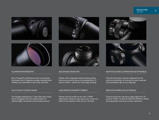RIFLESCOPES
VANTAGE
35
Every Vantage IR model features dual red and green
illumination with 5 brightness settings, allowing reticle
visibility to be maximized in dark cover and brush.
Models with an adjustable objective allow parallax
free accuracy and the focus to be adjusted from 10
yards to infinity – perfect for close range shooting.
ILLUMINATION RHEOSTAT ADJUSTABLE OBJECTIVE
The Vantage range features 11 layer fully multi-coated
lenses throughout the entire optical system for
enhanced light transmission and increased contrast.
FULLY MULTI-COATED LENSES
Positive click low profile turrets with ¼ MOA
adjustments. Protective caps ensure your turrets are
safe from the elements when you’re in the field.
LOW-PROFILE FINGERTIP TURRETS
With the illumination rheostat integrated into the
side focus mechanism, all controls are easy to operate
and conveniently right at your fingertips.
SIDE FOCUS AND ILLUMINATION (SF IR MODELS)
SIDE FOCUS PARALLAX (SF MODELS)
Smooth and precise, side focus scopes adjust from 10
yards (3-12x44) / 15 yards (4-16x44 & 6-24x44) to infinity
ensuring parallax free focus is always maintained.
 