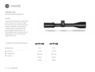 36 HAWKE / RIFLESCOPES
£229.99 £249.99
SUPPLIED WITH
Lens covers
CR2032 battery
Lens cloth
11 layer fully multi-coated optics for excellent clarity
30mm mono-tube chassis for superior strength
Glass etched reticle with red and green illumination
Rheostat on saddle offers 5 levels of brightness
¼ MOA low profile ‘no-snag’ fingertip turrets
Fast focus eyebell and high torque zoom ring
Threaded objective/ocular for optional accessories
Nitrogen purged – water, shock and fog proof
Hawke lifetime warranty
FEATURES
Red/Green IR | 30mm | Waterproof
MORE RETICLE INFORMATION ON PAGE 52
VANTAGE 30 IR
14 271
3-12x50
30mm Tube
L4A Dot
14 272
2.5-10x56
30mm Tube
L4A Dot
 