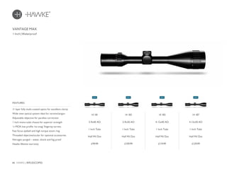 46 HAWKE / RIFLESCOPES
£99.99 £109.99 £119.99 £129.99
1 Inch | Waterproof
VANTAGE MAX
14 181
3-9x40 AO
1 Inch Tube
Half Mil Dot
14 183
3-9x50 AO
1 Inch Tube
Half Mil Dot
14 185
4-12x40 AO
1 Inch Tube
Half Mil Dot
14 187
4-12x50 AO
1 Inch Tube
Half Mil Dot
11 layer fully multi-coated optics for excellent clarity
Wide view optical system ideal for varmint/airgun
Adjustable objective for parallax correction
1 inch mono-tube chassis for superior strength
¼ MOA low profile ‘no-snag’ fingertip turrets
Fast focus eyebell and high torque zoom ring
Threaded objective/ocular for optional accessories
Nitrogen purged – water, shock and fog proof
Hawke lifetime warranty
FEATURES
NEWNEWNEWNEW
 