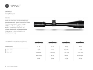 48 HAWKE / RIFLESCOPES
£47.99 £47.99 £55.99 £55.99
SUPPLIED WITH
Lens covers
Lens cloth
11 layer fully multi-coated optics for excellent clarity
Adjustable objective for parallax correction (AO models)
1 inch mono-tube chassis for superior strength
¼ MOA low profile ‘no-snag’ fingertip turrets
Fast focus eyebell and high torque zoom ring
Threaded objective/ocular for optional accessories
Nitrogen purged – water, shock and fog proof
Hawke lifetime warranty
FEATURES
1 Inch | Waterproof
MORE RETICLE INFORMATION ON PAGE 52
VANTAGE
14 100
4x32
1 Inch Tube
30/30 Duplex
14 101
4x32
1 Inch Tube
Mil Dot
14 102
4x32 AO
1 Inch Tube
Mil Dot
14 110
2-7x32
1 Inch Tube
30/30 Duplex
 