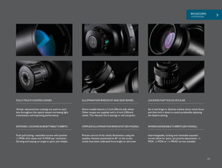 RIFLESCOPES
+SIDEWINDER
59
18 layer advanced lens coatings are used on each
lens throughout the optical system increasing light
transmission and improving performance.
42mm models feature a 2 inch (50mm) side wheel.
Other scopes are supplied with a 4 inch (100mm)
wheel. The rheostat has 5 settings in red and green.
Set it and forget it. Quickly achieve sharp reticle focus
and then lock it down to avoid accidentally adjusting
the dioptre setting.
FULLY MULTI-COATED LENSES ILLUMINATION RHEOSTAT AND SIDE WHEEL LOCKING FAST FOCUS OCULAR
Push-pull locking, resettable turrets with positive
¼ MOA click values and 15 MOA per revolution.
Zeroing and staying on target is quick and reliable.
EXPOSED, LOCKING & RESETTABLE TURRETS
Interchangeable, locking and resettable exposed
turrets allow for quick, yet precise adjustments. ¼
MOA, 1
/8 MOA or 1
/10 MRAD turrets available.
Precise control of the reticle illumination using the
stepless rheostat positioned at 45° on the ocular.
Levels have been calibrated from bright to ultra-low.
INTERCHANGEABLE TURRETS (ED MODEL)STEPLESS ILLUMINATION RHEOSTAT (ED MODEL)
 