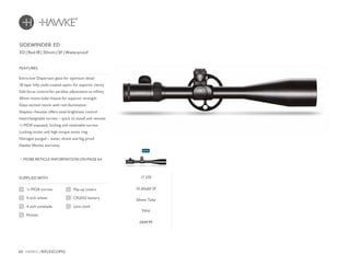 60 HAWKE / RIFLESCOPES
£849.99
FEATURES
ED | Red IR | 30mm | SF | Waterproof
Extra-low Dispersion glass for optimum detail
18 layer fully multi-coated optics for superior clarity
Side focus control for parallax adjustment to infinity
30mm mono-tube chassis for superior strength
Glass etched reticle with red illumination
Stepless rheostat offers total brightness control
Interchangeable turrets – quick to install and remove
¼ MOA exposed, locking and resettable turrets
Locking ocular and high torque zoom ring
Nitrogen purged – water, shock and fog proof
Hawke lifetime warranty
SIDEWINDER ED
MORE RETICLE INFORMATION ON PAGE 64
17 370
10-50x60 SF
30mm Tube
TMX
SUPPLIED WITH
Flip-up covers
CR2032 battery
Lens cloth
¼ MOA turrets
4 inch wheel
4 inch sunshade
Pointer
NEW
 