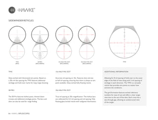 64 HAWKE / RIFLESCOPES
SIDEWINDER RETICLES
Glass etched with illuminated aim points. Based on
a 20x mil dot spacing the TMX features additional
windage and hold-over marks for long range shooting.
Accurate mil spacing on 10x. Features dots and ties
at half mil spacing, ensuring that there is always an aim
point available. Glass etched fully floating reticle.
TMX 10x HALF MIL DOT
The SR Pro features hollow posts, thinned down
crosses and additional windage points. The bars and
dots can also be used for range finding.
True mil spacing at 20x magnification. The hollow bars
are calibrated for 0.2 mil spacing and mil spacing. Fully
floating glass etched reticle with red/green illumination.
SR PRO 20x HALF MIL DOT
SR PRO
(RED/GREEN)
10x HALF MIL DOT
(RED/GREEN)
20x HALF MIL DOT
(RED/GREEN)
TMX
ADDITIONAL INFORMATION
Allowing for 8 mil spacing of hold-over to the outer
edge of the field of view along with 3 mil spacing of
windage in each direction. The TMX is a versatile
reticle that provides aim points no matter how
extreme the conditions.
The grid formation features etched reference
numbers for ease of use and offers a clear target
view due to the use of fine dots. Each cross has a
see-through gap, allowing an unobstructed view
of the target.
A
C
D
B
TMX
(RED)
 