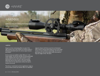 66 HAWKE / RIFLESCOPES
SERIOUS AIRGUN OPTICS FOR SERIOUS
AIRGUN SHOOTERS.
+AIRMAX
Airguns can have a devastating effect on optics if the
right products aren’t used. Hawke is an industry leader in
developing specialized optics for serious airgun shooters
and hunters.
Airmax scopes are available in either 30mm or 1 inch
chassis designs. The Airmax 30 offers the illuminated AMX
reticle, designed with serious airgun shooters in mind.
Additionally, the Airmax 30 uses a side focus parallax
adjustment that can focus down to 10 yards. Lockable
turrets allow for easy adjustments without the need to
remove a turret cap.
The Airmax 1 inch family has three magnification ranges to
suit the needs of almost any shooter. Built in an adjustable
objective chassis, the Airmax uses the non-illuminated
AMX reticle to improve downrange accuracy of any airgun
shooter. A more traditional scope design, the Airmax is a
great option for the serious airgun hunter that wants to
keep the weight of their rifle down.
+AIRMAX
 