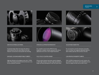 RIFLESCOPES
+AIRMAX
67
A patented design allows the large side wheel to
attach directly onto the central spine of the side
wheel for accurate focus and parallax free shooting.
For complete control of the AMX IR reticle
brightness, a stepless rheostat operates with infinite
adjustment from low to ultra-bright illumination.
SIDE FOCUS PARALLAX WHEEL STEPLESS ILLUMINATION RHEOSTAT
High grip elevation and windage turrets with ¼ MOA
clicks. The locking mechanism ensures that zero is not
lost by accidental movement.
EXPOSED, LOCKING & RESETTABLE TURRETS
Airmax optical systems have been expertly designed
to offer high resolution viewing. Image reproduction is
bright and sharp allowing you to see with total clarity.
FULLY MULTI-COATED LENSES
For accurate focus and the elimination of parallax
error to infinity, the integrated adjustable objective
(AO models) operates with precision and ease.
ADJUSTABLE OBJECTIVE
With 15 MOA of adjustment for each rotation, the
low profile turrets operate with repeatable accuracy.
Once on target the scale can be reset to zero.
LOW-PROFILE FINGERTIP TURRETS
 