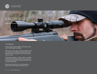 72 HAWKE / X-ACT RETICLES
X-ACT RETICLES
X-ACT RETICLES
OUT-OF-THE-BOX ACCURACY
For downrange accuracy straight out-of-the-box, choose
X-ACT reticle scopes from Hawke.
With exclusive reticle designs carefully calculated to match
up to your favourite centrefire and rimfire rifles, longer
shots that were once thought to be out of reach are now
within your sight.
.223 & .308 (US Surplus), .17 HMR, .17 Mach 2, .22 WMR,
.22 LR HV and .22 LR Subsonic ballistic drop trajectories
have all been studied and the data used to make the most
accurate reticles to date.
So if you wish to shoot out to your rifles potential, a
Hawke X-ACT reticle scope is the perfect choice.
 