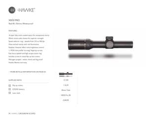 78 HAWKE / CROSSBOW SCOPES
£249.99
SUPPLIED WITH
Flip-up covers
CR2032 battery
Lens cloth
16 layer fully multi-coated optics for exceptional clarity
30mm mono-tube chassis for superior strength
Speed selector ring – speeds from 215 to 450 fps
Glass etched reticle with red illumination
Stepless rheostat offers total brightness control
½ MOA low profile ‘no-snag’ fingertip turrets
Fast focus eyebell and high torque zoom ring
Includes screw-in metal flip-up lens covers
Nitrogen purged – water, shock and fog proof
Hawke lifetime warranty
FEATURES
Red IR | 30mm | Waterproof
MORE RETICLE INFORMATION ON PAGE 82
XB30 PRO
12 230
1-5x24
30mm Tube
XB30 Pro SR
 