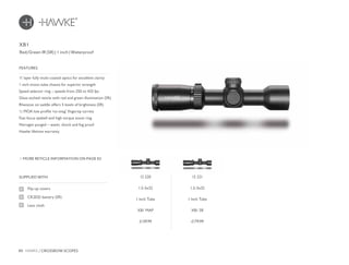 80 HAWKE / CROSSBOW SCOPES
£179.99£139.99
11 layer fully multi-coated optics for excellent clarity
1 inch mono-tube chassis for superior strength
Speed selector ring – speeds from 250 to 425 fps
Glass etched reticle with red and green illumination (SR)
Rheostat on saddle offers 5 levels of brightness (SR)
½ MOA low profile ‘no-snag’ fingertip turrets
Fast focus eyebell and high torque zoom ring
Nitrogen purged – water, shock and fog proof
Hawke lifetime warranty
FEATURES
Red/Green IR (SR) | 1 inch | Waterproof
MORE RETICLE INFORMATION ON PAGE 82
SUPPLIED WITH
Flip-up covers
CR2032 battery (SR)
Lens cloth
XB1
12 221
1.5-5x32
1 Inch Tube
XB1 SR
12 220
1.5-5x32
1 Inch Tube
XB1 MAP
 