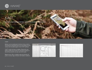 84 HAWKE / X-ACT
Ballistics can be complicated at the best of times, which is
why Hawke has developed easy-to-use and deadly accurate
reticles with the added support of the X-ACT software.
X-ACT is quick and easy to navigate. Simply enter your
ballistic profile and aim points are calculated. Settings can
then be fine-tuned for accurate real world results.
Blueprint your rifle or crossbow scope and calculate aim
points at various mags, inclination and weather conditions.
BALLISTICS SOFTWARE FOR MAC, WINDOWS, IPHONE AND ANDROID
X-ACT
X-ACT
 