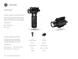 90 HAWKE / RED DOT SIGHTS & LASERS
£89.99 £79.99
Ergonomic design helps to improve weapon handling
Wing-nut weaver/picatinny clamp for quick installation
Robust aluminium construction – precision engineered
FEATURES - LASER/LED ILLUMINATOR FOREGRIP
LASERS & LEDS
SUPPLIED WITH
CR123A batteries
Hex tool
Remote stock switch for tactical operation
Weaver/picatinny clamp for quick installation
Ultra tough composite plastic construction
FEATURES - LASER/LED ILLUMINATOR
SUPPLIED WITH
Remote switch
CR123A batteries
1 inch/30mm mount
Hex tools
43 111
Laser/LED Foregrip
Red Laser
165yd/150m LED
Weaver
43 110
Laser/LED
Red Laser
165yd/150m LED
Weaver/1 inch/30mm
 