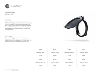 94 HAWKE / ACCESSORIES
£16.99 £18.99 £18.99 £19.99
£19.99 £19.99 £19.99 £20.99
Produced from high grade aluminium, Hawke metal flip-up
covers are designed for the objective and ocular lenses.
Easy to operate using one hand, the covers are designed
to protect the lenses when not in use. Covers are easily
installed and can be securely positioned to open in any
desired direction.
OVERVIEW
Compatible with 2015 collection onwards. Please note,
flip-up covers are not compatible with Frontier 30 SF and
Frontier 30 riflescopes or XB/XB1 crossbow scopes.
COMPATIBILITY
ACCESSORIES
Flip-Up Covers
61 000
Objective: 24mm
61 001
Objective: 32mm
61 002
Objective: 32mm AO
61 003
Objective: 40mm
61 004
Objective: 40mm AO
61 005
Objective: 42mm
61 007
Objective: 44mm
61 009
Objective: 50mm
 