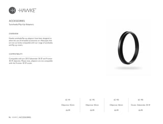 96 HAWKE / ACCESSORIES
£6.99 £6.99 £6.99 £6.99
Hawke sunshade/flip-up adaptors have been designed to
allow the use of threaded accessories on riflescopes that
are not currently compatible with our range of sunshades
and flip-up covers.
OVERVIEW
Compatible with pre 2015 Sidewinder 30 SF and Frontier
30 SF objective. Please note, adaptors are not compatible
with the Frontier 30 SF ocular.
COMPATIBILITY
ACCESSORIES
Sunshade/Flip-Up Adaptors
62 191
Objective: 42mm
62 192
Objective: 50mm
62 193
Objective: 56mm
62 190
Ocular: Sidewinder 30 SF
 