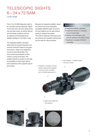 TELESCOPIC SIGHTS
6 – 24 x 72 SAM
Long range
The 6–24x72 SAM telescopic sight is
an innovation among telescopic sights:
For the first time, the click values of the
top and side turrets, as well as relevant
environmental conditions such as
air pressure and temperature are
digitally displayed in the field of view.
The integrated ballistic calculator
determines the required elevation and
azimuth correction based on the given
ammunition, range to the target and
current environmental data. The
time-consuming evaluation of shot
charts is a thing of the past. This
enables riflemen to achieve a very high
hit probability at long range without
prior experience with a specific type of
ammunition.
Because the respective ballistic values
are zeroed and saved separately,
completely different types of ammuni-
tion and calibres can be used without
having to readjust the system.
The costs of expensive training rounds
are reduced and valuable training times
can be used for other purposes.
1 2 3
Main features & benefits
 Integrated ballistic calculator
 Integrated sensors to measure
environmental data
 Display of the elevation and
azimuth setting in the field of view
 Significant increase of first hit
probability
2 Fast orientation – noticeable double-
click every 10 clicks
3 Digital interior display with
menu guidance
1 Temperature, air pressure, cant and
inclination angle sensors integrated
in the mount, which is available
with 0 or 30 MOA pantoscopic tilt
11
 