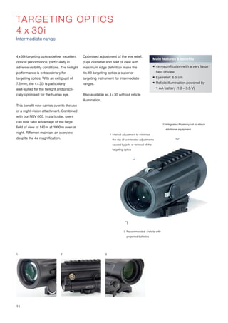 TARGETING OPTICS
4 x 30i
Intermediate range
4x30i targeting optics deliver excellent
optical performance, particularly in
adverse visibility conditions. The twilight
performance is extraordinary for
targeting optics: With an exit pupil of
7.5mm, the 4x30i is particularly
well-suited for the twilight and practi-
cally optimised for the human eye.
This benefit now carries over to the use
of a night-vision attachment. Combined
with our NSV 600, in particular, users
can now take advantage of the large
field of view of 140m at 1000m even at
night. Riflemen maintain an overview
despite the 4x magnification.
Optimised adjustment of the eye relief,
pupil diameter and field of view with
maximum edge definition make the
4x30i targeting optics a superior
targeting instrument for intermediate
ranges.
Also available as 4x30 without reticle
illumination.
1 2 3
Main features & benefits
 4x magnification with a very large
field of view
 Eye relief: 6.5 cm
 Reticle illumination powered by
1 AA battery (1.2 – 3.5 V)
2 Integrated Picatinny rail to attach
additional equipment
1 Internal adjustment to minimise
the risk of unintended adjustments
caused by jolts or removal of the
targeting optics
3 Recommended – reticle with
projected ballistics
14
 