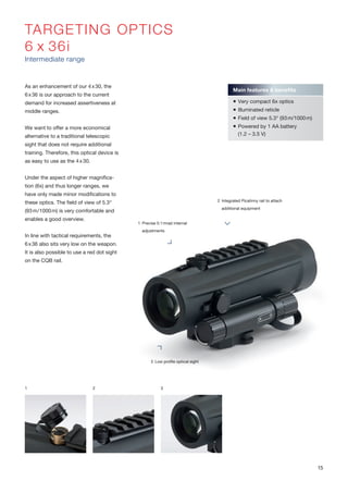 TARGETING OPTICS
6 x 36i
Intermediate range
As an enhancement of our 4x30, the
6x36 is our approach to the current
demand for increased assertiveness at
middle ranges.
We want to offer a more economical
alternative to a traditional telescopic
sight that does not require additional
training. Therefore, this optical device is
as easy to use as the 4x30.
Under the aspect of higher magnifica-
tion (6x) and thus longer ranges, we
have only made minor modifications to
these optics. The field of view of 5.3°
(93m/1000m) is very comfortable and
enables a good overview.
In line with tactical requirements, the
6x36 also sits very low on the weapon.
It is also possible to use a red dot sight
on the CQB rail.
1 2 3
Main features & benefits
 Very compact 6x optics
 Illuminated reticle
 Field of view 5.3° (93m/1000m)
 Powered by 1 AA battery
(1.2 – 3.5 V)
2 Integrated Picatinny rail to attach
additional equipment
3 Low profile optical sight
1 Precise 0.1mrad internal
adjustments
15
 