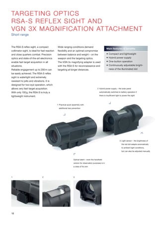 TARGETING OPTICS
RSA-S REFLEX SIGHT AND
VGN 3X MAGNIFICATION ATTACHMENT
Short range
The RSA-S reflex sight, a compact
collimator sight, is ideal for fast reaction
and close quarters combat. Precision
optics and state-of-the-art electronics
enable fast target acquisition in all
situations.
Reliable engagement up to 200m can
be easily achieved. The RSA-S reflex
sight is watertight and extremely
resistant to jolts and vibrations. It is
designed for two-eye operation, which
allows very fast target acquisition.
With only 100g, the RSA-S is truly a
lightweight instrument.
Wide ranging conditions demand
flexibility and an optimal compromise
between balance and weight – on the
weapon and the targeting optics.
The VGN 3x magnifying adapter is used
with the RSA-S for reconnaissance and
targeting at longer distances.
1 2 3
Main features & benefits
 Compact and lightweight
 Hybrid power supply
 One-button operation
 Continuously adjustable bright-
ness of the illuminated dot
2 Hybrid power supply – the solar panel
automatically switches to battery operation if
there is insufficient light to power the sight
1 Practical quick assembly with
additional loss prevention
Optical talent – even the handheld
version for observation purposes is in
a class of its own
3 Light sensor – the brightness of
the red dot adapts automatically
to ambient light conditions,
but can also be adjusted manually
18
 