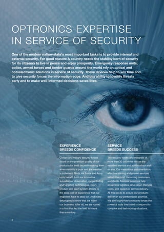 OPTRONICS EXPERTISE
IN SERVICE OF SECURITY
EXPERIENCE
BREEDS CONFIDENCE
Civilian and military security forces
count on the premium quality of our
products for swift decision-making even
when visibility is poor and the weather
is inclement. Navy, Air Force and Army
units benefit from our innovative
surveillance, observation, range-finding
and targeting technologies. Every
product and each system attests to
the deep well of experience that our
engineers have to draw on. And every
detail goes to show that we know
our business. After all, we are rooted
in a firm that led the field for more
than a century.
SERVICE
BREEDS SUCCESS
The security forces and militaries of
more than 30 countries rely on the
excellent service and advice of our staff
on site. Our meticulous documentation,
effective training and proven services
satisfy the most discerning customers
worldwide. Modular solutions help
streamline logistics, drive down lifecycle
costs, and speed up service delivery.
All this we do to ensure our products
deliver on our performance promise.
We aim to provide to security forces the
powerful tools they need to respond to
complex and fast-moving situations.
One of the modern nation-state’s most important tasks is to provide internal and
external security. For good reason: A country needs the stability born of security
for its citizenry to live in peace and enjoy prosperity. Emergency response units,
police, armed forces and border guards around the world rely on optical and
optoelectronic solutions in service of security. These devices help to win time and
to give security forces the information edge. And this ability to identify threats
early and to make well-informed decisions saves lives.
2
 