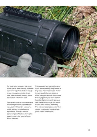 Our observation optics are fine-tuned
for the special tasks that they have been
engineered to perform. Robust enough
for use in every conceivable climate
zone, these extremely powerful optics
are excellent surveillance tools.
They serve to observe troop movements,
acquire target details, pinpoint booby
traps, confirm hits and, if necessary,
enable spotters to make targeting
adjustments. In short, Cassidian
Optronics’ powerful observation optics
support modern-day security forces
across the board.
The measure of any high-performance
optics is how well they image details at
long range. Reconnaissance is the key
to making well-informed decisions
and to taking pre-emptive action rather
than relying on ex-post-facto reaction.
Cassidian Optronics’ spotting scopes
raise the performance bar with optics
tailored to the needs of the military.
They help combatants accomplish their
mission in defiance of blistering heat,
glacial cold or torrential rain.
23
 