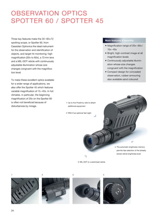 OBSERVATION OPTICS
SPOTTER 60 / SPOTTER 45
Three key features make the 20–60x72
spotting scope, or Spotter 60, from
Cassidian Optronics the ideal instrument
for the observation and identification of
objects, and target hit monitoring: high
magnification (20x to 60x), a 72mm lens
and a MIL-DOT reticle with continuously
adjustable illumination whose size
changes congruent with the magnifica-
tion level.
To make these excellent optics available
for a wider range of applications, we
also offer the Spotter 45 which features
variable magnification of 15–45x. In hot
climates, in particular, the beginning
magnification of 20x on the Spotter 60
is often not beneficial because of
disturbences by mirage.
1 2 3
Main features & benefits
 Magnification range of 20x–60x/
15x–45x
 Bright, high-contrast image at all
magnification levels
 Continuously adjustable illumin-
ation whose size changes
congruent with the magnification
 Compact design for concealed
observation, rubber armouring
also available sand coloured
1 Up to five Picatinny rails to attach
additional equipment
2 RSA-S as optional fast sight
3 MIL-DOT or customised reticle
4 The automatic brightness memory
permits fast selection of the already
stored reticle brightness level
4
24
 
