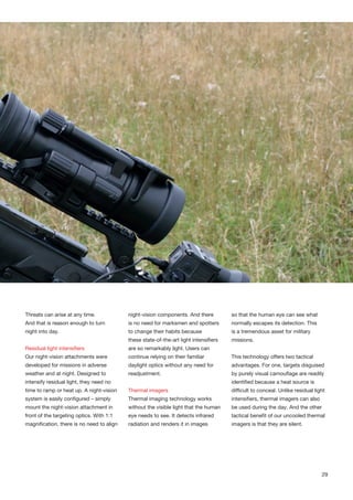 Threats can arise at any time.
And that is reason enough to turn
night into day.
Residual light intensifiers
Our night-vision attachments were
developed for missions in adverse
weather and at night. Designed to
intensify residual light, they need no
time to ramp or heat up. A night-vision
system is easily configured – simply
mount the night-vision attachment in
front of the targeting optics. With 1:1
magnification, there is no need to align
night-vision components. And there
is no need for marksmen and spotters
to change their habits because
these state-of-the-art light intensifiers
are so remarkably light. Users can
continue relying on their familiar
daylight optics without any need for
readjustment.
Thermal imagers
Thermal imaging technology works
without the visible light that the human
eye needs to see. It detects infrared
radiation and renders it in images
so that the human eye can see what
normally escapes its detection. This
is a tremendous asset for military
missions.
This technology offers two tactical
advantages. For one, targets disguised
by purely visual camouflage are readily
identified because a heat source is
difficult to conceal. Unlike residual light
intensifiers, thermal imagers can also
be used during the day. And the other
tactical benefit of our uncooled thermal
imagers is that they are silent.
29
 